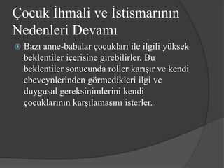 Çocuk İhmali ve İstismarının
Nedenleri Devamı
   Bazı anne-babalar çocukları ile ilgili yüksek
    beklentiler içerisine girebilirler. Bu
    beklentiler sonucunda roller karışır ve kendi
    ebeveynlerinden görmedikleri ilgi ve
    duygusal gereksinimlerini kendi
    çocuklarının karşılamasını isterler.
 