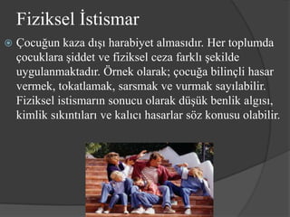 Fiziksel İstismar
   Çocuğun kaza dışı harabiyet almasıdır. Her toplumda
    çocuklara şiddet ve fiziksel ceza farklı şekilde
    uygulanmaktadır. Örnek olarak; çocuğa bilinçli hasar
    vermek, tokatlamak, sarsmak ve vurmak sayılabilir.
    Fiziksel istismarın sonucu olarak düşük benlik algısı,
    kimlik sıkıntıları ve kalıcı hasarlar söz konusu olabilir.
 