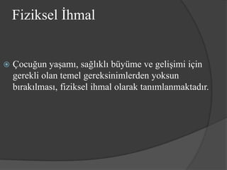 Fiziksel İhmal


   Çocuğun yaşamı, sağlıklı büyüme ve gelişimi için
    gerekli olan temel gereksinimlerden yoksun
    bırakılması, fiziksel ihmal olarak tanımlanmaktadır.
 