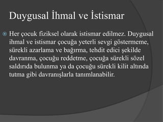 Duygusal İhmal ve İstismar
   Her çocuk fiziksel olarak istismar edilmez. Duygusal
    ihmal ve istismar çocuğa yeterli sevgi göstermeme,
    sürekli azarlama ve bağırma, tehdit edici şekilde
    davranma, çocuğu reddetme, çocuğa sürekli sözel
    saldırıda bulunma ya da çocuğu sürekli kilit altında
    tutma gibi davranışlarla tanımlanabilir.
 