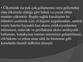 • Ülkemizde ise pek çok gelişmemiş veya gelişmekte
olan ülkelerde olduğu gibi bebek ve çocuk ölüm
oranları yüksektir. Bugün sağlık kuruluşları bu
ölümleri azaltmak için; el hijyeni uygulamaları, santral
venöz kateter kaynaklı kan akımı enfeksiyonlarının
önlenmesi, tedavide ve proflakside akılcı antibiyotik
kullanımı, konakçının immun sisteminin geliştirilmesi,
cilt bakımı ve erken anne sütü ile beslenme gibi
konularda önemli tedbirler almıştır.
 