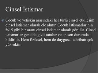 Cinsel İstismar
   Çocuk ve yetişkin arasındaki her türlü cinsel etkileşim
    cinsel istismar olarak ele alınır. Çocuk istismarlarının
    %15 gibi bir oranı cinsel istismar olarak görülür. Cinsel
    istismarlar genelde gizli tutulur ve en son durumda
    bildirilir. Hem fiziksel, hem de duygusal tahribatı çok
    yüksektir.
 
