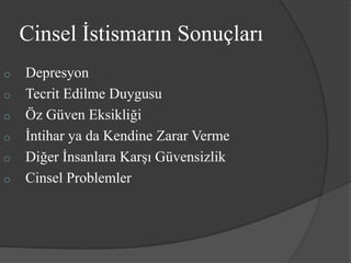Cinsel İstismarın Sonuçları
o   Depresyon
o   Tecrit Edilme Duygusu
o   Öz Güven Eksikliği
o   İntihar ya da Kendine Zarar Verme
o   Diğer İnsanlara Karşı Güvensizlik
o   Cinsel Problemler
 