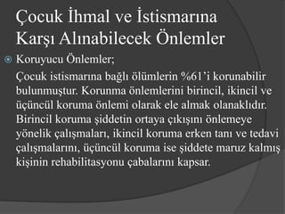 Çocuk İhmal ve İstismarına
    Karşı Alınabilecek Önlemler
   Koruyucu Önlemler;
    Çocuk istismarına bağlı ölümlerin %61’i korunabilir
    bulunmuştur. Korunma önlemlerini birincil, ikincil ve
    üçüncül koruma önlemi olarak ele almak olanaklıdır.
    Birincil koruma şiddetin ortaya çıkışını önlemeye
    yönelik çalışmaları, ikincil koruma erken tanı ve tedavi
    çalışmalarını, üçüncül koruma ise şiddete maruz kalmış
    kişinin rehabilitasyonu çabalarını kapsar.
 