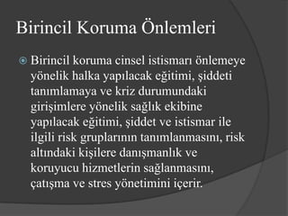 Birincil Koruma Önlemleri
 Birincil  koruma cinsel istismarı önlemeye
  yönelik halka yapılacak eğitimi, şiddeti
  tanımlamaya ve kriz durumundaki
  girişimlere yönelik sağlık ekibine
  yapılacak eğitimi, şiddet ve istismar ile
  ilgili risk gruplarının tanımlanmasını, risk
  altındaki kişilere danışmanlık ve
  koruyucu hizmetlerin sağlanmasını,
  çatışma ve stres yönetimini içerir.
 