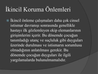 İkincil Koruma Önlemleri
   İkincil önleme çalışmaları daha çok cinsel
    istismar davranışı sonrasında genellikle
    hastayı ilk gözlemleyen ekip elemanlarının
    girişimlerini içerir. Bu dönemde çocuğun
    tanımladığı utanç ve suçluluk gibi duyguları
    üzerinde durulması ve istismarın sorumlusu
    olmadığının anlatılması gerekir. Bu
    dönemde çocuğun duyguları ile ilgili
    yargılamalarda bulunulmamalıdır.
 
