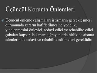 Üçüncül Koruma Önlemleri
   Üçüncül önleme çalışmaları istismarın gerçekleşmesi
    durumunda zararın hafifletilmesine yönelik,
    yinelenmesini önleyici, tedavi edici ve rehabilite edici
    çabaları kapsar. İstismara uğrayanlarla birlikte istismar
    edenlerin de tedavi ve rehabilite edilmeleri gereklidir.
 