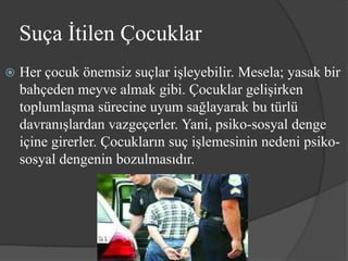 Suça İtilen Çocuklar
   Her çocuk önemsiz suçlar işleyebilir. Mesela; yasak bir
    bahçeden meyve almak gibi. Çocuklar gelişirken
    toplumlaşma sürecine uyum sağlayarak bu türlü
    davranışlardan vazgeçerler. Yani, psiko-sosyal denge
    içine girerler. Çocukların suç işlemesinin nedeni psiko-
    sosyal dengenin bozulmasıdır.
 
