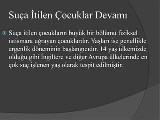 Suça İtilen Çocuklar Devamı
   Suça itilen çocukların büyük bir bölümü fiziksel
    istismara uğrayan çocuklardır. Yaşları ise genellikle
    ergenlik döneminin başlangıcıdır. 14 yaş ülkemizde
    olduğu gibi İngiltere ve diğer Avrupa ülkelerinde en
    çok suç işlenen yaş olarak tespit edilmiştir.
 