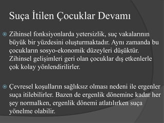 Suça İtilen Çocuklar Devamı
   Zihinsel fonksiyonlarda yetersizlik, suç vakalarının
    büyük bir yüzdesini oluşturmaktadır. Aynı zamanda bu
    çocukların sosyo-ekonomik düzeyleri düşüktür.
    Zihinsel gelişimleri geri olan çocuklar dış etkenlerle
    çok kolay yönlendirilirler.

   Çevresel koşulların sağlıksız olması nedeni ile ergenler
    suça itilebilirler. Bazen de ergenlik dönemine kadar her
    şey normalken, ergenlik dönemi atlatılırken suça
    yönelme olabilir.
 