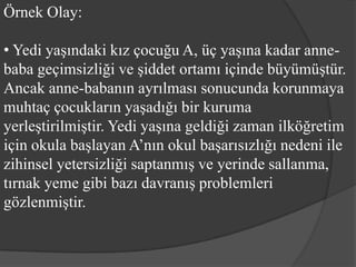 Örnek Olay:

• Yedi yaşındaki kız çocuğu A, üç yaşına kadar anne-
baba geçimsizliği ve şiddet ortamı içinde büyümüştür.
Ancak anne-babanın ayrılması sonucunda korunmaya
muhtaç çocukların yaşadığı bir kuruma
yerleştirilmiştir. Yedi yaşına geldiği zaman ilköğretim
için okula başlayan A’nın okul başarısızlığı nedeni ile
zihinsel yetersizliği saptanmış ve yerinde sallanma,
tırnak yeme gibi bazı davranış problemleri
gözlenmiştir.
 