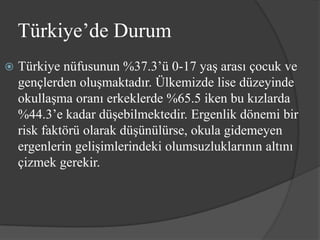 Türkiye’de Durum
   Türkiye nüfusunun %37.3’ü 0-17 yaş arası çocuk ve
    gençlerden oluşmaktadır. Ülkemizde lise düzeyinde
    okullaşma oranı erkeklerde %65.5 iken bu kızlarda
    %44.3’e kadar düşebilmektedir. Ergenlik dönemi bir
    risk faktörü olarak düşünülürse, okula gidemeyen
    ergenlerin gelişimlerindeki olumsuzluklarının altını
    çizmek gerekir.
 