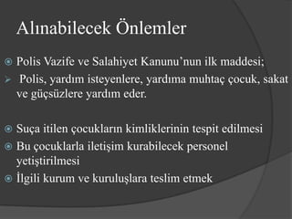 Alınabilecek Önlemler
 Polis Vazife ve Salahiyet Kanunu’nun ilk maddesi;
 Polis, yardım isteyenlere, yardıma muhtaç çocuk, sakat
  ve güçsüzlere yardım eder.

 Suça itilen çocukların kimliklerinin tespit edilmesi
 Bu çocuklarla iletişim kurabilecek personel
  yetiştirilmesi
 İlgili kurum ve kuruluşlara teslim etmek
 