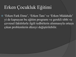 Erken Çocukluk Eğitimi
   ‘Erken Fark Etme’, ‘Erken Tanı’ ve ‘Erken Müdahale’
    yi de kapsayan bu eğitim programı ve gerekli tıbbi ve
    çevresel faktörlerle ilgili tedbirlerin alınmasıyla ortaya
    çıkan problemlerin düzeyi değiştirilebilir.
 