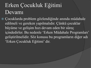Erken Çocukluk Eğitimi
    Devamı
   Çocuklarda problem gözlendiğinde anında müdahale
    edilmeli ve gereken yapılmalıdır. Çünkü çocuklar
    büyüme ve gelişim hızı devam eden bir süreç
    içindedirler. Bu nedenle ‘Erken Müdahale Programları’
    geliştirilmelidir. Söz konusu bu programların diğer adı
    ‘Erken Çocukluk Eğitimi’ dir.
 