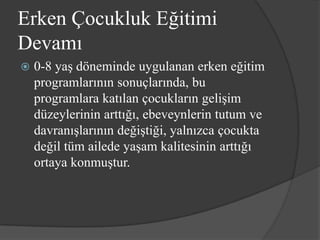 Erken Çocukluk Eğitimi
Devamı
   0-8 yaş döneminde uygulanan erken eğitim
    programlarının sonuçlarında, bu
    programlara katılan çocukların gelişim
    düzeylerinin arttığı, ebeveynlerin tutum ve
    davranışlarının değiştiği, yalnızca çocukta
    değil tüm ailede yaşam kalitesinin arttığı
    ortaya konmuştur.
 