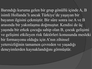 Barındığı kuruma gelen bir grup gönüllü içinde A, B
isimli Hollanda’lı ancak Türkiye’de yaşayan bir
bayanın ilgisini çekmiştir. Bir süre sonra ise A ve B
arasında bir yakınlaşma doğmuştur. Kendisi de üç
yaşında bir erkek çocuğa sahip olan B, çocuk gelişimi
ve gelişimi etkileyen risk faktörleri konusunda mesleki
bir formasyonu olduğu için A’nın zihinsel
yetersizliğinin tamamen çevreden ve yaşadığı
deneyimlerden kaynaklandığını görmüştür.
 