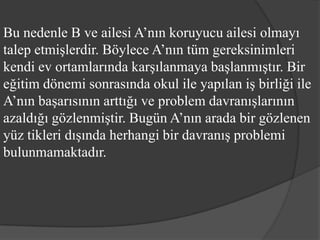 Bu nedenle B ve ailesi A’nın koruyucu ailesi olmayı
talep etmişlerdir. Böylece A’nın tüm gereksinimleri
kendi ev ortamlarında karşılanmaya başlanmıştır. Bir
eğitim dönemi sonrasında okul ile yapılan iş birliği ile
A’nın başarısının arttığı ve problem davranışlarının
azaldığı gözlenmiştir. Bugün A’nın arada bir gözlenen
yüz tikleri dışında herhangi bir davranış problemi
bulunmamaktadır.
 