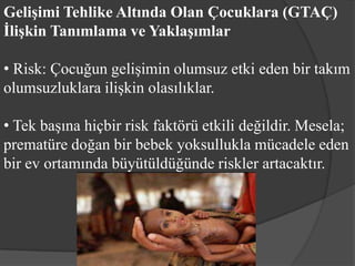 Gelişimi Tehlike Altında Olan Çocuklara (GTAÇ)
İlişkin Tanımlama ve Yaklaşımlar

• Risk: Çocuğun gelişimin olumsuz etki eden bir takım
olumsuzluklara ilişkin olasılıklar.

• Tek başına hiçbir risk faktörü etkili değildir. Mesela;
prematüre doğan bir bebek yoksullukla mücadele eden
bir ev ortamında büyütüldüğünde riskler artacaktır.
 