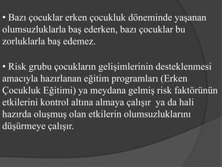 • Bazı çocuklar erken çocukluk döneminde yaşanan
olumsuzluklarla baş ederken, bazı çocuklar bu
zorluklarla baş edemez.

• Risk grubu çocukların gelişimlerinin desteklenmesi
amacıyla hazırlanan eğitim programları (Erken
Çocukluk Eğitimi) ya meydana gelmiş risk faktörünün
etkilerini kontrol altına almaya çalışır ya da hali
hazırda oluşmuş olan etkilerin olumsuzluklarını
düşürmeye çalışır.
 