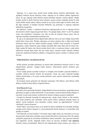 Süperego, id ve egoya karşı çıkarak kendi istediği düzene yöneltme eğilimindedir. Ego,
içgüdüsel isteklerin doyum bulmasını erteler, süperego ise bu istekleri tümden engellemeye
çalışır. İd, ego, süperego farklı ilkelerle çalışan psikolojik süreçlere verilmiş adlardır. Olağan
koşullar içinde bu ilkeler birbirine karşıt çalışmaz, egonun yönetici önderliği altında bir ekip
olarak birlikte hareket ederler. Böylece kişilik üç ayrı parça olarak değil, bir bütün olarak işler.
Bir diğer anlamda, id kişiliğin biyolojik bölümünü, ego psikolojik ve süperego toplumsal
bölümlerini oluştururlar.
  Bir toplumun "vicdanı", o toplumun bireylerinin süperegosunda yer alır ve süperego bireyin
davranışlarını sürekli süzgeçten geçirerek bireye, "bu yaptığın doğru, aferin!" ya da "bu yaptığın
yanlış, utan kendinden!" mesajlarını verir. Ego ise hem idi memnun etmeye çalışır, hem de
süperego tarafından azarlanmaktan kurtulmak ister.
  İd, ego ya da süperegodan birinin diğerlerinden daha kuvvetli ya da zayıf olduğu zaman farklı
kişilik türleri ortaya çıkar. Örneğin, süperegosu son derece gelişmiş olan ve diğer temel kişilik
birimlerine baskın olan kişi, büyük olasılıkla utangaç, özellikle cinsel arzularını ve kızgınlık
duygularını, onların ifadesinin uygun olduğu ortamlarda dahi ender ifade eden bir kimse olur.
Diğer yandan İd'i baskın olan bireyse kendini bencil istek ve arzularının hemen o anda tatmin
edilmesinin dışında başka hiçbir şeyi göz önüne almaz, yaşamda sürekli toplumla sürtüşme
içinde olur, başkalarının haklarına, düşünce ve duygularına saygısız, kendine ve topluma zararlı
biri olur.

 PSİKOSEKSÜEL GELİŞİM KURAMI

  Kişilik gelişimi açısından psikolojiye en önemli katkı psikanalizin kurucusu Freud ve onun
takipçilerinden gelmiştir. Aşağıda kişilik gelişimi, "psikoseksüel gelişim ilkelerine göre
açıklanacaktır.
  Freud, kişiliği gelişim açısından inceleyen ve kişiliğin temel karakter yapısında bebeklik ve
çocukluk yıllarının önemini belirten ilk kuramcıdır. Freud, beş yaşın sonlarında kişiliğin
oldukça biçimlendiği ve bu yaştan sonraki gelişimin, temel yapımın işlenmesiyle sınırlandığı
inancındaydı.
  Bu kuramda insanın gelişimini altı dönemde incelemiştir. Oral Dönem, Anal Dönem, Fallik
Dönem, Gizillik (Latent) Dönem, Ergenlik Dönemi.

 Oral Dönem (0-2 yaş)
 Bu dönem id'in egemenliği altındadır. Doğal dürtülerin hemen doyurulması, gerginliğin hemen
giderilmesi çocuğun en başta beklentisidir. Çocuk dışardan verilecek bakıma tümden bağımlı ve
çaresizdir. Çocuk ancak kendine verebilecek bir annenin varlığıyla yaşamını sürdürebilir.
 Çocuğun bu dönemde kazandığı ilk toplumsal işlev, almak, almayı bilmek ve elde etmektir.
Yani çocuk kendisine anne tarafından verilen şeyleri alırken, toplumsal anlamda almayı da
öğrenir. Çocuk kendisine veren kişilerden verilmiş olmayı da değerlendirerek "vermek-
verebilmek" yetisini de kazanır.
 Sürekli bakım veren kişinin (anne ya da sürekli bir bakıcı) bebekliğin ilk aylarındaki eksikliği,
çocuğun motor, bilişsel, duygusal ve sosyal gelişiminde önemli aksamaya ve yetmezliğe, hatta
geriliğe yol açabilir.
 Oral dönemde çevresel koşullara ve biyolojik yapıya bağlı olarak, aşır doyurulma ya da aşırı
doyumsuzluk içinde kalma yüzünden çocuk sonraki dönemlerine ilerleyemeye bilir. Bu nedenle
yetişkinlik yaşamında da oral dönem özelliklerine fazlaca tutunabilir. Aşırı ağızcılık (oburluk),
aşırı bağımlılık, alıcılık, edilgenlik baskın olursa bu davranış özellikleri oral saplanma
belirtileri olarak yorumlanabilir. Böyle bir kişi başkalarından almaya alışmış, aşırı isteyici ve
 