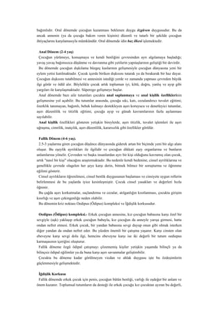 bağımlıdır. Oral dönemde çocuğun kazanması beklenen duygu özgüven duygusudur. Bu da
ancak annenin (ya da çocuğa bakım veren kişinin) düzenli ve tutarlı bir şekilde çocuğun
ihtiyaçlarını karşılamasıyla mümkündür. Oral dönemde idin haz ilkesi işlemektedir.

  Anal Dönem (2-4 yaş)
  Çocuğun yürümeye, konuşmaya ve kendi benliğini çevresinden ayrı algılamaya başladığı;
yavaş yavaş bağımsızca düşünme ve davranma gibi yetilerin yapıtaşlarının geliştiği bir devirdir.
  Bu dönemde çocuğun dışkılama büzgeç kaslarının gelişmesiyle çocuğun dünyasına yeni bir
eylem yetisi katılmaktadır. Çocuk içerde biriken dışkısını tutarak ya da bırakarak bir haz duyar.
Çocuğun dışkısını tutabilmesi ve annesinin istediği yerde ve zamanda yapması çevreden büyük
ilgi görür ve ödül alır. Böylelikle çocuk artık toplumun iyi, kötü, doğru, yanlış ve ayıp gibi
yargıları ile karşılaşmaktadır. Süperego gelişmeye başlar.
  Anal dönemde bazı aile tutumları çocukta anal saplanmaya ve anal kişilik özelliklerinin
gelişmesine yol açabilir. Bu tutumlar arasında, çocuğa sıkı, katı, cezalandırıcı tuvalet eğitimi;
özerklik tanımayan, bağımlı, bebek kalmayı destekleyen aşırı koruyucu ve denetleyici tutumlar,
aşırı düzenlilik ve titizlik eğitimi, çocuğa ayıp ve günah kavramlarının fazla aşılanması
sayılabilir.
  Anal kişilik özellikleri gösteren yetişkin bireylerde, aşırı titizlik, tuvalet işlemleri ile aşırı
uğraşma, cimrilik, inatçılık, aşırı düzenlilik, kararsızlık gibi özellikler görülür.

 Fallik Dönem (4-6 yaş).
 2.5-3 yaşlarına giren çocuğun düşünce dünyasında giderek artan bir biçimde yeni bir algı alanı
oluşur. Bu eşeylik ayrılıkları ile ilgilidir ve çocuğun dikkati eşey organlarına ve bunların
anlamlarına yönelir. Çevreden ve başka insanlardan ayrı bir kişi olduğunu kavramış olan çocuk,
artık "nasıl bir kişi" olacağını araştırmaktadır. Bu nedenle kendi bedenine, cinsel ayrılıklarına ve
genellikle çevrede olagelen her şeye karşı derin, bitmek bilmez bir soruşturma ve öğrenme
eğilimi gösterir.
 Cinsel ayrılıkların öğrenilmesi, cinsel benlik duygusunun başlaması ve cinsiyete uygun rollerin
belirlenmesi de bu yaşlarda iyice kesinleşmiştir. Çocuk cinsel yasakları ve değerleri hızla
öğrenir.
 Bu çağda aşırı korkutmalar, suçlandırma ve cezalar, atılganlığın kısıtlanması, çocukta girişim
kısırlığı ve aşırı çekingenliğe neden olabilir.
 Bu dönemin kriz noktası Oedipus (Ödipus) kompleksi ve İğdişlik korkusudur.

 Oedipus (Ödipus) kompleksi.- Erkek çocuğun annesine, kız çocuğun babasına karşı özel bir
sevgiyle (aşk) yaklaşıp erkek çocuğun babayla, kız çocuğun da anneyle yarışa girmesi, hatta
ondan nefret etmesi. Erkek çocuk, bir yandan babasına sevgi duyup onun gibi olmak isterken
diğer yandan da ondan nefret eder. Bu yüzden önemli bir çatışma yaşanır. Karşı cinsten olan
ebeveyne karşı sevgi dolu ilgi, hemcins ebeveyne karşı ise iki değerli bir tutum oediepus
karmaşasının içeriğini oluşturur.
 Fallik döneme özgü ödipal çatışmayı çözememiş kişiler yetişkin yaşamda bilinçli ya da
bilinçsiz ödipal eğilimler ya da buna karşı aşırı savunmalar geliştirebilir.
 Çocukta bu döneme kadar görülmeyen vicdan ve ahlak duygusu işte bu özdeşimlerin
güçlenmesiyle gelişmektedir.

 İğdişlik Korkusu
 Fallik dönemde erkek çocuk için penis, çocuğun bütün benliği, varlığı ile eşdeğer bir anlam ve
önem kazanır. Toplumsal tutumların da desteği ile erkek çocuğu kız çocuktan ayıran bu değerli,
 