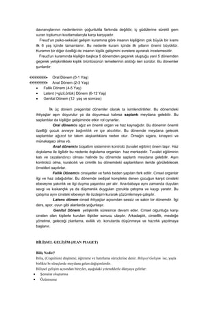 davranışlarının nedenlerinin çoğunlukla farkında değildir; iç güdülerine sürekli gem
     vuran toplumun kısıtlamalarıyla karşı karşıyadır.
        Freud’un psiko-seksüel gelişim kuramına göre insanın kişiliğinin çok büyük bir kısmı
     ilk 6 yaş içinde tamamlanır. Bu nedenle kuram içinde ilk yılların önemi büyüktür.
     Kuramın bir diğer özelliği de insanın kişilik gelişimini evrelere ayırarak incelemesidir.
        Freud’un kuramında kişiliğin başlıca 5 dönemden geçerek oluştuğu yani 5 dönemden
     geçerek yetişkinlikteki kişilik örüntüsünün temellerinin atıldığı ileri sürülür. Bu dönemler
     şunlardır:

•               Oral Dönem (0-1 Yaş)
•               Anal Dönem (2-3 Yaş)
     •    Fallik Dönem (4-5 Yaş)
     •    Latent (=gizil,örtük) Dönem (6-12 Yaş)
     •    Genital Dönem (12 yaş ve sonrası)

              İlk üç dönem pregenital dönemler olarak ta isimlendirilirler. Bu dönemdeki
     ihtiyaçlar aşırı doyurulur ya da doyumsuz kalırsa saplantı meydana gelebilir. Bu
     saplantılar da kişiliğin gelişiminde etkin rol oynarlar.
                 Oral dönemde ağız en önemli organ ve haz kaynağıdır. Bu dönemin önemli
     özelliği çocuk anneye bağımlılık ve içe alıcılıktır. Bu dönemde meydana gelecek
     saplantılar ağızcıl bir takım alışkanlıklara neden olur. Örneğin sigara, kinayeci ve
     münakaşacı olma vb.
                 Anal dönemde boşaltım sisteminin kontrolü (tuvalet eğitimi) önem taşır. Haz
     dışkılama ile ilgilidir bu nedenle dışkılama organları haz merkezidir. Tuvalet eğitiminin
     katı ve cezalandırıcı olması halinde bu dönemde saplantı meydana gelebilir. Aşırı
     kontrolcü olma, kuralcılık ve cimrilik bu dönemdeki saplantıların ileride görülebilecek
     örnekleri sayılırlar.
                 Fallik Dönemde cinsiyetler ve farklı beden yapıları fark edilir. Cinsel organlar
     ilgi ve haz odağıdırlar. Bu dönemde oedipal kompleks denen çocuğun karşıt cinsteki
     ebeveyne yakınlık ve ilgi duyma yaşantısı yer alır. Ana-babaya aynı zamanda duyulan
     sevgi ve kıskançlık ya da düşmanlık duyguları çocukta çatışma ve kaygı yaratır. Bu
     çatışma aynı cinsteki ebeveyn ile özdeşim kurarak çözümlemeye çalışılır.
                 Latens dönem cinsel ihtiyaçlar açısından sessiz ve sakin bir dönemdir. İlgi
     ders, spor, oyun gibi alanlarda yoğunlaşır.
                 Genital Dönem yetişkinlik süresince devam eder. Cinsel olgunluğa karşı
     cinsten olan kişilerle kurulan ilişkiler sonucu ulaşılır. Arkadaşlık, cinsellik, mesleğe
     yönelme, geleceği planlama, evlilik vb. konularda düşünmeye ve hazırlık yapılmaya
     başlanır.



     BİLİŞSEL GELİŞİM (JEAN PIAGET)

     Biliş Nedir?
     Biliş, (Cognition) düşünme, öğrenme ve hatırlama süreçlerine denir. Bilişsel Gelişim ise, yaşla
     birlikte bı süreçlerde meydana gelen değişimlerdir.
     Bilişsel gelişim açısından bireyler, aşağıdaki yeteneklerle dünyaya gelirler:
    • Şemalar oluşturma
    • Özümseme
 