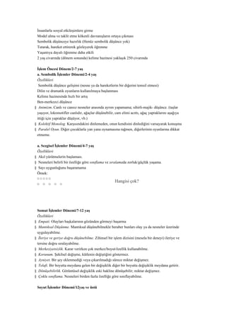 İnsanlarla sosyal etkileşimlere girme
 Model alma ve taklit etme kökenli davranışların ortaya çıkması
 Sembolik düşünceye hazırlık (Henüz sembolik düşünce yok)
 Tutarak, hareket ettirerek gözleyerek öğrenme
 Yaşantıya dayalı öğrenme daha etkili
 2 yaş civarında (dönem sonunda) kelime hazinesi yaklaşık 250 civarında

 İşlem Öncesi Dönem/2-7 yaş
 a. Sembolik İşlemler Dönemi/2-4 yaş
 Özellikleri
  Sembolik düşünce gelişimi (nesne ya da hareketlerin bir diğerini temsil etmesi)
 Dilin ve dramatik oyunların kullanılmaya başlanması
 Kelime hazinesinde hızlı bir artış
 Ben-merkezci düşünce
§ Animizm. Canlı ve cansız nesneler arasında ayrım yapamama; sihirli-majik- düşünce. (taşlar
 yaşıyor, lokomotifler canlıdır, ağaçlar düşünebilir, cam elimi acıttı, ağaç yapraklarını aşağıya
 ittiği için yapraklar düşüyor, vb.)
§ Kolektif Monolog. Karşısındakini dinlemeden, onun kendisini dinlediğini varsayarak konuşma
§ Paralel Oyun. Diğer çocuklarla yan yana oynamasına rağmen, diğerlerinin oyunlarına dikkat
 etmeme.

 a. Sezgisel İşlemler Dönemi/4-7 yaş
 Özellikleri
§ Akıl yürütmelerin başlaması.
§ Nesneleri belirli bir özelliğe göre sınıflama ve sıralamada zorluk/güçlük yaşama.
§ Sayı uygunluğunu başaramama
 Örnek:
 ¤¤¤¤¤
                                                       Hangisi çok?
 ¤ ¤ ¤ ¤ ¤




 Somut İşlemler Dönemi/7-12 yaş
 Özellikleri
§ Empati. Olayları başkalarının gözünden görmeyi başarma
§ Mantıksal Düşünme. Mantıksal düşünebilmekle beraber bunları olay ya da nesneler üzerinde
 uygulayabilme.
§ İleriye ve geriye doğru düşünebilme. Zihinsel bir işlem dizisini (mesela bir deneyi) ileriye ve
 tersine doğru sıralayabilme.
§ Merkeziyetsizlik. Karar verirken çok merkez/boyut/özellik kullanabilme.
§ Korunum. Şekilsel değişme, kütlenin değiştiğini göstermez.
§ Ayniyet. Bir şey eklenmediği veya çıkarılmadığı sürece miktar değişmez.
§ Telafi. Bir boyutta meydana gelen bir değişiklik diğer bir boyutta değişiklik meydana getirir.
§ Dönüşebilirlik. Görüntüsel değişiklik eski hakline dönüşebilir; miktar değişmez.
§ Çoklu sınıflama. Nesneleri birden fazla özelliğe göre sınıflayabilme.

 Soyut İşlemler Dönemi/12yaş ve üstü
 