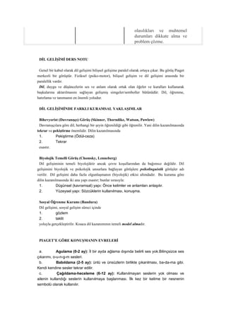 olasılıkları ve muhtemel
                                                                 durumları dikkate alma ve
                                                                 problem çözme.


 DİL GELİŞİMİ DERS NOTU

 Genel bir kabul olarak dil gelişimi bilişsel gelişime paralel olarak ortaya çıkar. Bu görüş Piaget
merkezli bir görüştür. Fiziksel (psiko-motor), bilişsel gelişim ve dil gelişimi arasında bir
paralellik vardır.
 Dil, duygu ve düşüncelerin ses ve anlam olarak ortak olan öğeler ve kuralları kullanarak
başkalarına aktarılmasını sağlayan gelişmiş simgeler/semboller bütünüdür. Dil, öğrenme,
hatırlama ve tanımanın en önemli yoludur.

 DİL GELİŞİMİNDE FARKLI KURAMSAL YAKLAŞIMLAR

 Bihevyorist (Davranışçı) Görüş (Skinner, Thorndike, Watson, Pawlow)
 Davranışçılara göre dil, herhangi bir şeyin öğrenildiği gibi öğrenilir. Yani dilin kazanılmasında
tekrar ve pekiştirme önemlidir. Dilin kazanılmasında
 1.        Pekiştirme (Ödül-ceza)
 2.        Tekrar
 esastır.

 Biyolojik Temelli Görüş (Chomsky, Lenneberg)
 Dil gelişiminin temeli biyolojiktir ancak çevre koşullarından da bağımsız değildir. Dil
gelişimini biyolojik ve psikolojik unsurlara bağlayan görüşlere psikolinguistik görüşler adı
verilir. Dil gelişimi daha fazla olgunlaşmanın (biyolojik) etkisi altındadır. Bu kurama göre
dilin kazanılmasında iki ana yapı esastır; bunlar sırasıyla:
 1.          Düşünsel (kavramsal) yapı: Önce kelimler ve anlamları anlaşılır.
 2.          Yüzeysel yapı: Sözcüklerin kullanılması, konuşma.

 Sosyal Öğrenme Kuramı (Bandura)
 Dil gelişimi, sosyal gelişim süreci içinde
 1.         gözlem
 2.         taklit
 yoluyla gerçekleştirilir. Kısaca dil kazanımının temeli model almadır.



 PIAGET’E GÖRE KONUŞMANIN EVRELERİ

 a.         Agulama (0-2 ay): İl bir ayda ağlama dışında belirli ses yok.Bilinçsizce ses
çıkarımı, o-u-n-g-m sesleri.
 b.         Babıldama (2-5 ay): ünlü ve ünsüzlerin birlikte çıkarılması, ba-da-ma gibi.
Kendi kendine sesler tekrar edilir.
 c.         Çağıldama-heceleme (6-12 ay): Kullanılmayan seslerin yok olması ve
ailenin kullandığı seslerin kullanılmaya başlanması. İlk kez bir kelime bir nesnenin
sembolü olarak kullanılır.
 