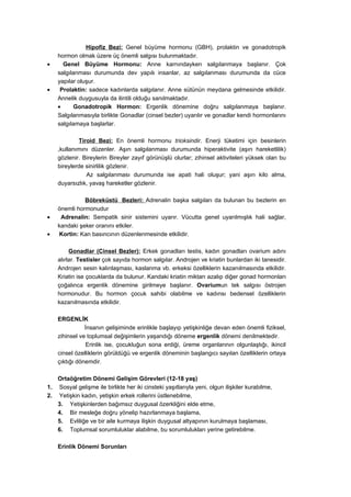 Hipofiz Bezi: Genel büyüme hormonu (GBH), prolaktin ve gonadotropik
     hormon olmak üzere üç önemli salgısı bulunmaktadır.
•      Genel Büyüme Hormonu: Anne karnındayken salgılanmaya başlanır. Çok
     salgılanması durumunda dev yapılı insanlar, az salgılanması durumunda da cüce
     yapılar oluşur.
•     Prolaktin: sadece kadınlarda salgılanır. Anne sütünün meydana gelmesinde etkilidir.
     Annelik duygusuyla da ilintili olduğu sanılmaktadır.
     •     Gonadotropik Hormon: Ergenlik dönemine doğru salgılanmaya başlanır.
     Salgılanmasıyla birlikte Gonadlar (cinsel bezler) uyarılır ve gonadlar kendi hormonlarını
     salgılamaya başlarlar.

             Tiroid Bezi: En önemli hormonu trioksindir. Enerji tüketimi için besinlerin
     ,kullanımını düzenler. Aşırı salgılanması durumunda hiperaktivite (aşırı hareketlilik)
     gözlenir. Bireylerin Bireyler zayıf görünüşlü olurlar; zihinsel aktiviteleri yüksek olan bu
     bireylerde sinirlilik gözlenir.
                Az salgılanması durumunda ise apati hali oluşur; yani aşırı kilo alma,
     duyarsızlık, yavaş hareketler gözlenir.

               Böbreküstü Bezleri: Adrenalin başka salgıları da bulunan bu bezlerin en
     önemli hormonudur
•     Adrenalin: Sempatik sinir sistemini uyarır. Vücutta genel uyarılmışlık hali sağlar,
     kandaki şeker oranını etkiler.
•    Kortin: Kan basıncının düzenlenmesinde etkilidir.

          Gonadlar (Cinsel Bezler): Erkek gonadları testis, kadın gonadları ovarium adını
     alırlar. Testisler çok sayıda hormon salgılar. Androjen ve kriatin bunlardan iki tanesidir.
     Androjen sesin kalınlaşması, kaslanma vb. erkeksi özelliklerin kazanılmasında etkilidir.
     Kriatin ise çocuklarda da bulunur. Kandaki kriatin miktarı azalıp diğer gonad hormonları
     çoğalınca ergenlik dönemine girilmeye başlanır. Ovariumun tek salgısı östrojen
     hormonudur. Bu hormon çocuk sahibi olabilme ve kadınsı bedensel özelliklerin
     kazanılmasında etkilidir.

     ERGENLİK
                İnsanın gelişiminde erinlikle başlayıp yetişkinliğe devan eden önemli fiziksel,
     zihinsel ve toplumsal değişimlerin yaşandığı döneme ergenlik dönemi denilmektedir.
                 Erinlik ise, çocukluğun sona erdiği, üreme organlarının olgunlaştığı, ikincil
     cinsel özelliklerin görüldüğü ve ergenlik döneminin başlangıcı sayılan özelliklerin ortaya
     çıktığı dönemdir.

     Ortaöğretim Dönemi Gelişim Görevleri (12-18 yaş)
1.   Sosyal gelişme ile birlikte her iki cinsteki yaşıtlarıyla yeni, olgun ilişkiler kurabilme,
2.   Yetişkin kadın, yetişkin erkek rollerini üstlenebilme,
     3. Yetişkinlerden bağımsız duygusal özerkliğini elde etme,
     4. Bir mesleğe doğru yönelip hazırlanmaya başlama,
     5. Evliliğe ve bir aile kurmaya ilişkin duygusal altyapının kurulmaya başlaması,
     6. Toplumsal sorumluluklar alabilme, bu sorumlulukları yerine getirebilme.

     Erinlik Dönemi Sorunları
 