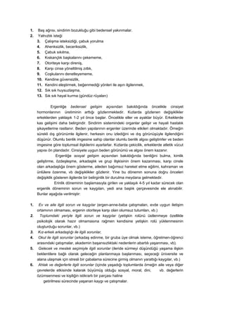 1.   Baş ağrısı, sindirim bozukluğu gibi bedensel yakınmalar.
2.   Yalnızlık isteği
     3. Çalışma isteksizliği, çabuk yorulma
     4. Ahenksizlik, beceriksizlik,
     5. Çabuk sıkılma,
     6. Kıskançlık başkalarını çekememe,
     7. Otoriteye karşı direniş,
     8. Karşı cinse yöneltilmiş zıtlık,
     9. Coşkularını denetleyememe,
     10. Kendine güvensizlik,
     11. Kendini eleştirmek, beğenmediği yönleri ile aşırı ilgilenmek,
     12. Sık sık huysuzlaşma,
     13. Sık sık hayal kurma (gündüz rüyaları)

              Ergenliğe bedensel gelişim açısından bakıldığında öncelikle cinsiyet
     hormonlarının üretiminin arttığı gözlenmektedir. Kızlarda gözlenen değişiklikler
     erkeklerden yaklaşık 1-2 yıl önce başlar. Öncelikle eller ve ayaklar büyür. Erkeklerde
     kas gelişimi daha belirgindir. Sindirim sistemindeki organlar gelişir ve hayali hastalık
     şikayetlerine rastlanır. Beden yapılarının ergenler üzerinde etkileri olmaktadır. Örneğin
     sürekli dış görünümle ilgilenir, herkesin onu izlediğini ve dış görünüşüyle ilgilendiğini
     düşünür. Olumlu benlik imgesine sahip olanlar olumlu benlik algısı geliştirirler ve beden
     imgesine göre toplumsal ilişkilerini ayarlarlar. Kızlarda çekicilik, erkeklerde atletik vücut
     yapısı ön plandadır. Cinsiyete uygun beden görünümü ve algısı önem kazanır.
                 Ergenliğe sosyal gelişim açısından bakıldığında benliğini bulma, kimlik
     geliştirme, özdeşleşme, arkadaşlık ve grup ilişkisinin önem kazanması, karşı cinsle
     olan arkadaşlığa önem gösterme, aileden bağımsız hareket etme eğilimi, kahraman ve
     ünlülere özenme, vb değişiklikler gözlenir. Yine bu dönemin sonuna doğru önceleri
     değişiklik gösteren ilgilerde bir belirginlik bir durulma meydana gelmektedir.
                Erinlik döneminin başlamasıyla girilen ve yaklaşık 4-5 yıl kadar sürecek olan
     ergenlik döneminin sorun ve kaygıları, yedi ana başlık çerçevesinde ele alınabilir.
     Bunlar aşağıda verilmiştir:

1.    Ev ve aile ilgili sorun ve kaygılar (ergen-anne-baba çatışmaları, evde uygun iletişim
     ortamının olmaması, ergenin otoriteye karşı olan olumsuz tutumları, vb.)
2.     Toplumdaki yeriyle ilgili sorun ve kaygılar (yetişkin rolünü üstlenmeye özellikle
     psikolojik olarak hazır olmamasına rağmen kendisine yetişkin rolü yüklenmesinin
     oluşturduğu sorunlar, vb.)
3.    Kız-erkek arkadaşlığı ile ilgili sorunlar,
4.    Okul ile ilgili sorunlar (arkadaş edinme, bir gruba üye olmak isteme, öğretmen-öğrenci
     arasındaki çatışmalar, akademin başarısızlıktaki nedenlerin abartılı yaşanması, vb).
5.    Gelecek ve meslek seçimiyle ilgili sorunlar (ileride sürmeyi düşündüğü yaşama ilişkin
     beklentilere bağlı olarak geleceğin planlanmaya başlanması, seçeceği üniversite ve
     alana ulaşmak için stresli bir çabalama sürecine girmiş olmanın yarattığı kaygılar, vb.)
6.    Ahlak ve değerlerle ilgili sorunlar (içinde yaşadığı toplumlarda örneğin aile veya diğer
     çevrelerde etkisinde kalarak büyümüş olduğu sosyal, moral, dini,           vb. değerlerin
     özümsenmesi ve kişiliğin istikrarlı bir parçası haline
         getirilmesi sürecinde yaşanan kaygı ve çatışmalar.
 
