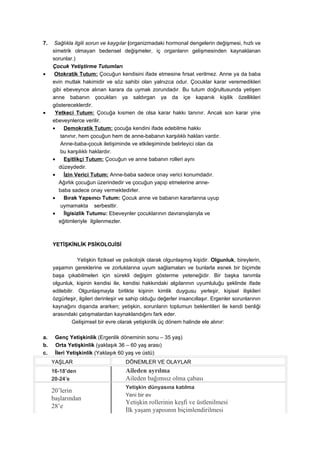 7.    Sağlıkla ilgili sorun ve kaygılar (organizmadaki hormonal dengelerin değişmesi, hızlı ve
     simetrik olmayan bedensel değişmeler, iç organların gelişmesinden kaynaklanan
     sorunlar.)
     Çocuk Yetiştirme Tutumları
•     Otokratik Tutum: Çocuğun kendisini ifade etmesine fırsat verilmez. Anne ya da baba
     evin mutlak hakimidir ve söz sahibi olan yalnızca odur. Çocuklar karar veremedikleri
     gibi ebeveynce alınan karara da uymak zorundadır. Bu tutum doğrultusunda yetişen
     anne babanın çocukları ya saldırgan ya da içe kapanık kişilik özellikleri
     göstereceklerdir.
•     Yetkeci Tutum: Çocuğa kısmen de olsa karar hakkı tanınır. Ancak son karar yine
     ebeveynlerce verilir.
     •     Demokratik Tutum: çocuğa kendini ifade edebilme hakkı
         tanınır, hem çocuğun hem de anne-babanın karşılıklı hakları vardır.
         Anne-baba-çocuk iletişiminde ve etkileşiminde belirleyici olan da
         bu karşılıklı haklardır.
     •     Eşitlikçi Tutum: Çocuğun ve anne babanın rolleri aynı
        düzeydedir.
     •     İzin Verici Tutum: Anne-baba sadece onay verici konumdadır.
        Ağırlık çocuğun üzerindedir ve çocuğun yapıp etmelerine anne-
        baba sadece onay vermektedirler.
     •     Bırak Yapsıncı Tutum: Çocuk anne ve babanın kararlarına uyup
         uymamakta serbesttir.
     •     İlgisizlik Tutumu: Ebeveynler çocuklarının davranışlarıyla ve
        eğitimleriyle ilgilenmezler.



     YETİŞKİNLİK PSİKOLOJİSİ

                 Yetişkin fiziksel ve psikolojik olarak olgunlaşmış kişidir. Olgunluk, bireylerin,
     yaşamın gereklerine ve zorluklarına uyum sağlamaları ve bunlarla esnek bir biçimde
     başa çıkabilmeleri için sürekli değişim gösterme yeteneğidir. Bir başka tanımla
     olgunluk, kişinin kendisi ile, kendisi hakkındaki algılarının uyumluluğu şeklinde ifade
     edilebilir. Olgunlaşmayla birlikte kişinin kimlik duygusu yerleşir, kişisel ilişkileri
     özgürleşir, ilgileri derinleşir ve sahip olduğu değerler insancıllaşır. Ergenler sorunlarının
     kaynağını dışarıda ararken; yetişkin, sorunların toplumun beklentileri ile kendi benliği
     arasındaki çatışmalardan kaynaklandığını fark eder.
               Gelişimsel bir evre olarak yetişkinlik üç dönem halinde ele alınır:

a.    Genç Yetişkinlik (Ergenlik döneminin sonu – 35 yaş)
b.    Orta Yetişkinlik (yaklaşık 36 – 60 yaş arası)
c.    İleri Yetişkinlik (Yaklaşık 60 yaş ve üstü)
     YAŞLAR                          DÖNEMLER VE OLAYLAR
     16-18’den                       Aileden ayrılma
     20-24’e                         Aileden bağımsız olma çabası
                                     Yetişkin dünyasına katılma
     20’lerin
                                     Yeni bir ev
     başlarından
                                     Yetişkin rollerinin keşfi ve üstlenilmesi
     28’e
                                     İlk yaşam yapısının biçimlendirilmesi
 