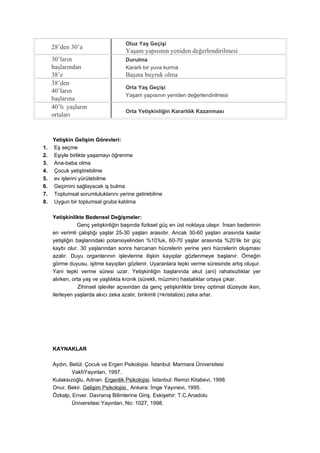 Otuz Yaş Geçişi
     28’den 30’a
                                    Yaşam yapısının yeniden değerlendirilmesi
     30’ların                       Durulma
     başlarından                    Kararlı bir yuva kurma
     38’e                           Başına buyruk olma
     38’den
                                    Orta Yaş Geçişi
     40’ların
                                    Yaşam yapısının yeniden değerlendirilmesi
     başlarına
     40’lı yaşların
                                    Orta Yetişkinliğin Kararlılık Kazanması
     ortaları


     Yetişkin Gelişim Görevleri:
1.   Eş seçme
2.   Eşiyle birlikte yaşamayı öğrenme
3.   Ana-baba olma
4.   Çocuk yetiştirebilme
5.   ev işlerini yürütebilme
6.   Geçimini sağlayacak iş bulma
7.   Toplumsal sorumluluklarını yerine getirebilme
8.   Uygun bir toplumsal gruba katılma

     Yetişkinlikte Bedensel Değişmeler:
                Genç yetişkinliğin başında fiziksel güç en üst noktaya ulaşır. İnsan bedeninin
     en verimli çalıştığı yaşlar 25-30 yaşları arasıdır. Ancak 30-60 yaşları arasında kaslar
     yetişliğin başlarındaki potansiyelinden %10’luk, 60-70 yaşlar arasında %20’lik bir güç
     kaybı olur. 30 yaşlarından sonra harcanan hücrelerin yerine yeni hücrelerin oluşması
     azalır. Duyu organlarının işlevlerine ilişkin kayıplar gözlenmeye başlanır. Örneğin
     görme duyusu, işitme kayıpları gözlenir. Uyaranlara tepki verme süresinde artış oluşur.
     Yani tepki verme süresi uzar. Yetişkinliğin başlarında akut (ani) rahatsızlıklar yer
     alırken, orta yaş ve yaşlılıkta kronik (sürekli, müzmin) hastalıklar ortaya çıkar.
                 Zihinsel işlevler açısından da genç yetişkinlikte birey optimal düzeyde iken,
     ilerleyen yaşlarda akıcı zeka azalır, birikimli (=kristalize) zeka artar.




     KAYNAKLAR

     Aydın, Betül. Çocuk ve Ergen Psikolojisi. İstanbul: Marmara Üniversitesi
             VakfıYayınları, 1997.
     Kulaksızoğlu, Adnan. Ergenlik Psikolojisi. İstanbul: Remzi Kitabevi, 1998.
     Onur, Bekir. Gelişim Psikolojisi. Ankara: İmge Yayınevi, 1995.
     Özkalp, Enver. Davranış Bilimlerine Giriş. Eskişehir: T.C.Anadolu
             Üniversitesi Yayınları, No: 1027, 1998.
 