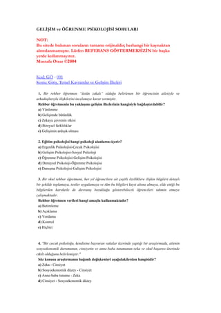 GELİŞİM ve ÖĞRENME PSİKOLOJİSİ SORULARI

NOT:
Bu sitede bulunan soruların tamamı orijinaldir; herhangi bir kaynaktan
alıntılanmamıştır. Lütfen REFERANS GÖSTERMEKSİZİN bir başka
yerde kullanmayınız.
Mustafa Otrar ©2004


Kod: GÖ - 001
Konu: Giriş, Temel Kavramlar ve Gelişim İlkeleri

 1. Bir rehber öğretmen “üstün zekalı” olduğu belirlenen bir öğrencinin ailesiyle ve
arkadaşlarıyla ilişkilerini incelemeye karar vermiştir.
 Rehber öğretmenin bu yaklaşımı gelişim ilkelerinin hangisiyle bağdaştırılabilir?
 a) Yönlenme
 b) Gelişimde bütünlük
 c) Zekaya çevrenin etkisi
 d) Bireysel farklılıklar
 e) Gelişimin ardışık olması

 2. Eğitim psikolojisi hangi psikoloji alanlarını içerir?
 a) Ergenlik Psikolojisi-Çocuk Psikolojisi
 b) Gelişim Psikolojisi-Sosyal Psikoloji
 c) Öğrenme Psikolojisi-Gelişim Psikolojisi
 d) Deneysel Psikoloji-Öğrenme Psikolojisi
 e) Danışma Psikolojisi-Gelişim Psikolojisi

 3. Bir okul rehber öğretmeni, her yıl öğrencilere ait çeşitli özelliklere ilişkin bilgileri detaylı
bir şekilde toplamaya, testler uygulamaya ve tüm bu bilgileri kayıt altına almaya, elde ettiği bu
bilgilerden hareketle de davranış bozukluğu gösterebilecek öğrencileri tahmin etmeye
çalışmaktadır.
 Rehber öğretmen verileri hangi amaçla kullanmaktadır?
 a) Betimleme
 b) Açıklama
 c) Yordama
 d) Kontrol
 e) Hiçbiri



 4. "Bir çocuk psikoloğu, kendisine başvuran vakalar üzerinde yaptığı bir araştırmada, ailenin
sosyoekonomik durumunun, cinsiyetin ve anne-baba tutumunun zeka ve okul başarısı üzerinde
etkili olduğunu belirlemiştir."
 Söz konusu araştırmanın bağımlı değişkenleri aşağıdakilerden hangisidir?
 a) Zeka - Cinsiyet
 b) Sosyoekonomik düzey - Cinsiyet
 c) Anne-baba tutumu - Zeka
 d) Cinsiyet - Sosyoekonomik düzey
 