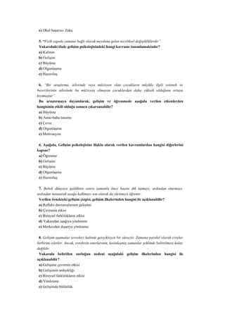 e) Okul başarısı- Zeka

 5. “Fizik yapıda zamana bağlı olarak meydana gelen niceliksel değişikliklerdir”.
 Yukarıdaki ifade gelişim psikolojisindeki hangi kavramı tanımlamaktadır?
 a) Kalıtım
 b) Gelişim
 c) Büyüme
 d) Olgunlaşma
 e) Hazıroluş

 6. “Bir araştırma, ailesinde veya müzisyen olan çocukların müzikle ilgili yetenek ve
becerilerinin ailesinde bu müzisyen olmayan çocuklardan daha yüksek olduğunu ortaya
koymuştur”.
 Bu araştırmaya dayanılarak, gelişim ve öğrenmede aşağıda verilen etkenlerden
hangisinin etkili olduğu sonucu çıkarsanabilir?
 a) Büyüme
 b) Anne-baba tutumu
 c) Çevre
 d) Olgunlaşma
 e) Motivasyon

 6. Aşağıda, Gelişim psikolojisine ilişkin olarak verilen kavramlardan hangisi diğerlerini
kapsar?
 a) Öğrenme
 b) Gelişim
 c) Büyüme
 d) Olgunlaşma
 e) Hazıroluş

 7. Bebek dünyaya geldikten sonra zamanla önce başını dik tutmayı, ardından oturmayı,
ardından tutunarak ayağa kalkmayı son olarak da yürümeyi öğrenir.
 Verilen örnekteki gelişim çizgisi, gelişim ilkelerinden hangisi ile açıklanabilir?
 a) Refleks davranışlarının gelişimi
 b) Çevrenin etkisi
 c) Bireysel farklılıkların etkisi
 d) Yukarıdan aşağıya yönlenme
 e) Merkezden dışarıya yönlenme

 8. Gelişim aşamalar (evreler) halinde gerçekleşen bir süreçtir. Zamana paralel olarak evreler
birbirini izlerler. Ancak, evrelerin sınırlarının, kesinleşmiş zamanlar şeklinde belirtilmesi kolay
değildir.
 Yukarıda belirtilen zorluğun nedeni aşağıdaki gelişim ilkelerinden hangisi ile
açıklanabilir?
 a) Gelişime çevrenin etkisi
 b) Gelişimin ardışıklığı
 c) Bireysel farklılıkların etkisi
 d) Yönlenme
 e) Gelişimde bütünlük
 
