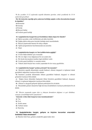 9. Kız çocuklar 11-12 yaşlarında ergenlik dönemine girerken, erkek çocuklarda bu 13-14
yaşlarında gerçekleşir.
  Her iki cinsiyetin ergenliğe giriş yaşlarının farklılığı aşağıda verilen durumlardan hangisi
ile ilişkilidir?
  a) Hormonlar
  b) Genotip
  c) Fenotip
  d) Bireysel farklar
  e) Evrelerin genel özelliği

 10. Aşağıdakilerden hangisi bireysel farklılıklara ilişkin doğru bir ifadedir?
 a) Eğitim açısından, ortak özelliklerden çok daha önemlidir.
 b) Çağdaş eğitim anlayışının üzerinde durduğu temel unsurlardandır.
 c) Bireyin yaşantısında önemsiz bir etkiye sahiptir.
 d) Eğitim programlarının hazırlanmasında ana unsurdur.
 e) Hepsi

 11. Aşağıdakilerden hangisi evre’nin özelliklerinden değildir?
 a) Evreler bütün kültürler için evrenseldir.
 b) Bir evre diğer evreyi değişmeyen bir sıra içinde izler.
 c) Bir önceki davranışların kendine özgü nitelikleri vardır.
 d) Evreler genel özellikleri ve sorunları niteler.
 e) Yüksek zekalı bireyler bazı evreleri yaşamadan bir üst vereye geçebilirler.

 12. Aşağıdakilerden hangisi “gelişim psikolojisi"nin tanımıdır?
 a) Bireylerin ergenlik döneminden sonraki bedensel, zihinsel, duygusal ve toplumsal olarak
geçirdikleri değişimleri inceleyen bilim dalıdır.
 b) İnsanların çocukluk döneminden itibaren geçirdikleri bedensel, duygusal ve zihinsel
gelişimleri inceleyen bilim dalıdır.
 c) Doğum öncesi dönemden başlayarak ölüme bireylerin geçirdikleri bedensel, duygusal,
zihinsel ve toplumsal değişmeleri inceleyen bilim dalıdır.
 d) Zihinsel ve duygusal gelişimle ilgilenen psikolojinin bir alt dalıdır.
 e) Bireylerdeki gelişim süreçlerine bağlı davranış bozukluklarını inceleyen psikolojinin bir alt
dalıdır.

 13. “Bireyin yaşamında uygun olan ve olmayan durumların değişmez ve geri dönülmez
sonuçlar yaratabildiği belirli zamanlardır.”
 Yukarıda verilen ifade hangi kavramı tanımlamaktadır?
 a) Yaş
 b) Evre
 c) Kritik zaman
 d) Tarihsel zaman
 e) Hazıroluş

 14. Aşağıdakilerden hangisi, gelişme ve büyüme kavramları arasındaki
farklılıkları ifade etmektedir?
 a) Büyüme ömür boyu, gelişme yetişkinlik çağına kadar sürer.
 