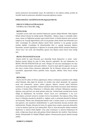 tamamı psikomotor davranışlardan oluşur. Bu nedenledir ki, özel eğitime muhtaç çocuklar da
öncelikli olarak bu psikomotor etkinlikler konusunda eğitilmeye çalışılır.

PSİKO-SEKSÜEL GELİŞİM KURAMI (Sigmund FREUD)

 FREUD VE PSİKANALİTİK KURAM
 T E M E L K A V R A M L A R·

  BİLİNÇLİLİK
  Gerçeklere uyumu önde tutan mantıksal düşüncenin egemen olduğu bölmedir. Daha doğrusu
bilinçli zihinsel süreçler bu niteliği taşırlar. Bilinçlilikte düşünce, duygu ve anılardaki neden-
sonuç, zaman yer bağlantıları gerçeğe uygun olarak kurulur ve bunlara dayanan eylem uyumsal
(adaptive) dır. Gerçeği değerlendirme yetisi ile dış gerçekte olanla zihinde olan birbirinden ayırt
edilir. Çocukluğun ilk yıllarında düşünce biçimi böyle mantıksal ve dış gerçeğe uyumsal
nitelikte değildir. Çocukluğun ilk dönemlerindeki ilkel ve gerçeği tanımayan düşünce
biçiminden, zamanla olgunlaşma ve öğrenme ile ayrışarak gelişen bilinçli mantıksal düşünceye
"ikincil süreç" adı verilir. İşte bilinçlilikte egemen olan düşünce biçimi ikincil süreç niteliği
taşır.

  BİLİNÇ ÖNCESİ DÜŞÜNCELER
  Kişinin belirli bir anda bilincinde ayırt edemediği birçok düşünceleri ve anıları vardır.
Bunların bazıları bilinçli bir çaba ile bilinç düzeyine çağrılabilir. Bu çeşit düşüncelere ise
BİLİNÇ ÖNCESİ DÜŞÜNCELER adı verilir. Örneğin, bir süre önce karşılaştığımız bir olayı
artık bilincimizden tümüyle silmiş gibi olabiliriz. Ancak bu olayla ilgili bir çağrışım, bir uyaran
tüm olayın yeniden bilince dönmesini sağlayabilir. Bu tür bilinçten silinmiş gibi sanılan ve
uyaranlarla, çağrışımlarla bilince gelebilen anılar, duygular, dürtüler, bilinç öncesi niteliği
taşırlar.

 BİLİNÇDIŞI
 Kişinin özel bir çabası ile bilince çağrılamayan, farkına varılamayan yaşantıların saklı olduğu
ruhsal bölmedir; daha doğru bir deyimle, bu nitelikte olan ruhsal süreçlerdir. Bu yaşantılar
ancak özel yöntemlerle: uyutum, serbest çağrışım, düşlerin, anormal ruhsal belirtilerin
incelenmesi ile açığa çıkarılabilir. Zihinsel işlemlerin tümü birden kavramsal olarak bölmelere
ayrılmış ve bunlara bilinç, bilinçöncesi ve bilinçdışı adları verilmiştir. Bilinçdışını yargılama,
algılama, istenç gibi birer yeti olarak görmek yanlış olur. Aslında bunlar arasında kesin sınırlar
olduğu da düşünülemez. Bu kavramlar, bilinçli olarak ayırt edebildiğimiz ve hiç ayırt
edemediğimiz psikolojik işlemlerin niteliğini belirten kavramlardır. Hiç kuşkusuz bilinç, bilinç
öncesi ve bilinçdışı arasında bir süreklilik ve bağlantı vardır ve aralarında dinamik bir etkileşim
söz konusudur. Önemli olan, bilinçdışında bulunan istek ve anıların zaman ve yer tanımaksızın
eski güçlerini, eski enerjilerini sürdürebilmeleri ve çeşitli biçimlerde davranış üzerinde etkili
olabilmeleridir. Örneğin, bilinçdışı bir korku, bir saplantı kişiyi yetişkin yaşamında etkileyebilir
ve kişi bu etkileyici gücü hiç ayırt edemeyebilir. Öyle ki, insan davranışları tümden mantıksal
düşüncenin ve istencin ürünü değildir. Uzun yıllar evlenmeyen ve annesini bırakamayan bir
erkek, evliliğe karşı birçok akılcı gibi görünen bilinçli düşünceler ileri sürebilir. Fakat bunların
altında, bilinçdışındaki bir Oedipal (Ödipal) saplantı evlenemeyişinin gerçek dinamik kaynağı
olabilir.

 SERBEST ÇAĞRIŞIM
 