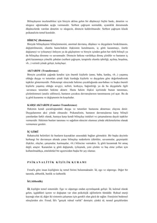 Bilinçdışının incelenebilesi için bireyin aklına gelen bir düşünceyi hiçbir baskı, denetim ve
süzgece uğratmadan açığa vurmasıdır. Serbest çağrışım normalde, uyanıklık durumunda
düşüncelerde varolan denetim ve süzgecin, direncin kaldırılmasıdır. Serbest çağrışım klasik
psikanalizin temel kuralıdır.

 DİRENÇ (Resistance)
 Bireyde bilinçdışının bilinçlenmesini, anormal davranış, düşünce ve duyguların bırakılmasını,
değiştirilmesini, olumlu hasta-hekim ilişkisinin kurulmasını, iç görü kazanmayı, özetle
değişmeyi ve iyileşmeyi önleyen ya da güçleştiren ve bireyin içinden gelen her türlü bilinçli ya
da bilinçdışı direnme ve savunmadır. Direncin farkına varıldıkça direnç çözülür ve hastanın iç
görü kazanmaya yönelik çabaları (serbest çağrışım, terapistle olumlu işbirliği, açılma, boşalma,
vb...) verimli yönde gelişir, kolaylaşır.

  AKTARIM (Transference)
  Bireyin çocukluk çağında kendisi için önemli kişilerle (anne, baba, kardeş, vb...) yaşamış
olduğu duygu ve tutumları şimdi ilişki kurduğu kişilerle ve duygulara göre değerlendirerek
tepkiler göstermesidir. Psikoterapi sürecinde hekime çocukluğunda ana-babası ve başka önemli
kişilerle yaşamış olduğu sevgiyi, nefreti, korkuyu, bağımlılığı ya da bu duygularla ilgili
 savunucu tutumları hekime aktarır. Hasta hekim ilişkisi içerisinde bunun tanınması,
çözümlenmesi (analiz edilmesi), hastanın çocuksu davranışlarının tanınmasına yol açar. Bu da
iç görü kazanma ve değişmenin ön koşuludur.

 KARŞI AKTARIM (Counter-Transference)
 Hekimin kendi çocukluğundaki duygu ve tutumları hastasına aktarması olayına denir.
Duygulanımın aksi yönde olmasıdır. Psikanalistin, hastanın davranışlarına karşı bilinçli
yanıtlardan farklı olarak, hastaya karşı kendi bilinçdışı istekleri ve çatışmalarına dayalı tepkiler
vermesidir. Hekimin bunları tanıması ve sağaltım sürecini olumsuz yönde etkilemelerine olanak
vermemesi gerekir.

  İÇ GÖRÜ
  Rahatsızlık belirtileri ile bunların kaynakları arasındaki bağları görmektir. Bir başka deyimle
herhangi bir davranışın altında yatan bilinçdışı nedenlerin (dürtüler, savunmalar, geçmişteki
ilişkiler, olaylar, çatışmalar, karmaşalar, vb.) bilincine varmaktır. İç görü kazanmak bir amaç
değil, araçtır. Kazanılan iç görü değişmek, iyileşmek, yeni çözüm ve baş etme yolları için
kullanılmadıkça, entelektüel bir egzersizden başka bir şey olamaz.



 PSİKANALİTİK KİŞİLİK KURAMI

  Freud'a göre insan kişiliğinin üç temel birimi bulunmaktadır. İd, ego ve süperego. Diğer bir
tanımla, altbenlik, benlik ve üstbenlik

 İd (Altbenlik)

 İd, kişiliğin temel sistemidir. Ego ve süperego ondan ayrımlaşarak gelişir. İd, kalıtsal olarak
gelen, içgüdüleri içeren ve doğuştan var olan psikolojik eğilimlerin tümüdür. Ruhsal enerji
kaynağı olan id, diğer iki sistemin çalışması için gerekli olan gücü de sağlar. Enerjisini bedensel
süreçlerden alır. Freud, İd'e "gerçek ruhsal varlık" demiştir; çünkü id, nesnel gerçeklerden
 