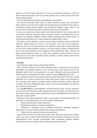 bağımsız ve öznel bir yaşantı dünyasıdır. İd, fazla enerji birikimine katlanamaz ve böyle bir
durum organizmada gerilim yaratır. Bu gerilimi gidermek için id, biriken enerjiyi biran önce
boşaltma eğilimi gösterir.
  Freud, bu bağlamda bir haz ilkesinin egemenliğinden söz etmektedir.
  Haz ilkesinin egemenliği altında işleyen İd, bütün isteklerinin anında yerine getirilmesini
bekler. Düşünce bu kısımda etkili değildir. İdin kaynağı bilinç altı dürtülerdir. Birey çoğu kez
bu dürtülerin etkisinin farkında değildir. İdin dış dünyayla bağlantısı yoktur; zaman ve yer
kavramı tanımaz. Birbirine karşıt dürtü ve eğilimler burada yan yana bulunabilir.
  Ego haz arar, acıdan kaçar. Zaman zaman da dış dünyayla ilişkilerini keser, uykuya dalar. İd
ise tamamen bilinçsizdir. Doğrudan doğruya tanınamaz. Soydan ve kalıtımdan gelen her şey
burada yer alır. İçgüdüler, içgüdüsel ve tutkusal dürtüler burada barınırlar. Varlığını koruma ve
cinsel ihtiyaçların kaynağı cinsel iç güdü, saldırganlık içgüdüsü idde yer alırlar.
  Öte yandan, çocukluk çağında ve sonraları da hayat boyunca bilinçaltına itilmiş unsurlar İd'de
toplanırlar. Burada bulunan haz ilkesi acı bir tansiyonun yerini hoş bir hale bırakmasını
sağlamaya çalışır. Yani id, acıdan kaçınma ve haz duyabilme amacını güder. Gerilimi boşaltmak
için önce bunu ortadan kaldıracak nesnenin ya da kişinin imgesini oluşturur. Örneğin birincil
süreç, aç bir insana herhangi bir besin maddesinin zihinsel görüntüsünü sağlar. Ancak bu tek
başına gerilimi gidermeye yetmez. Aç insan, besin maddesinin zihinsel imgesiyle doymaz.
Dolayısıyla yeni ya da ikincil psikolojik süreçler geliştirilir ve böylece kişilik yapısının ikinci
sistemi olan ego belirlenir.

  Ego (Ben)
  Ego, İd'i denetim altında tutmaya çalışan kişilik birimidir.
  Freud, 'gerçek dış dünyanın etkisi altında altbenliğin (İdin) bir parçasının özel bir gelişme'
gösterdiğini, 'dış uyaranları algılayan ve aşırı uyaranlara karşı ruhsal yapıyı koruyan bir dış
tabakadan', giderek özel bir yapı geliştiğini ve bu yapının 'altbenlik ile dış dünya arasında bir
arabulucu' görevini yüklendiğini ileri sürdü ve gelişen bu yapıya benlik (ego) adını verdi.
  Ego, organizmanın gerçek nesnel dünyayla alışverişe geçme ihtiyacından varlık bulur. Açlığın
giderilmesi için aç insanın yiyeceği arayıp, bulup yemesi gerekir. Bunun için dış dünyada var
olan yiyeceğin gerçek algısıyla yiyeceğin zihinsel imgesini birbirinden ayırmayı öğrenmek
zorundadır. Dolayısıyla belleğindeki imgeye uygun bir yiyeceğin görüntüsünü ya da kokusunu
duyu organlarıyla araştıracaktır.
  Ego, gerçeklik ilkesi'nin egemenliğindedir. Gerçeklik ilkesinin amacı, ihtiyacın giderilmesi
için uygun bir nesne bulununcaya kadar gerilimin boşalımını ertelemektir. Gerçeklik ilkesi, haz
ilkesini geçici olarak engeller, ancak sonradan ihtiyaç nesnesi bulunduğunda haz ilkesi tekrar ön
plana çıkar ve gerilim giderilir.
  Benlik (ego) ruhsal yapının düzenleyici, denge ve uyum sağlayıcı (homeostatik) parçasıdır. Bu
düzenleme ve uyum sağlama görevi şu yetiler aracılığıyla gerçekleştirilir.
  1.   Dürtüsel gereksinmelerin içerden algılanması;
  2.   Dış dünyadaki koşulların ve durumların algılanması;
  3.     Bütünleme ve birleştirme yetisi ile dürtülerin birbirleriyle, üstbenliğin istekleriyle
düzenlenmesi ve çevresel koşullara uyabilecek bir niteliğe uydurulabilmesi;
  4.   Yürütme yetisi ile istemli davranışın eyleme geçirilmesi.
  Egonun bilinçli ve bilinç dışı olmak üzere iki yönü vardır. Bilinç yönü ruhsal yapının yürütme
organı, karar verme ve alınan kararları bütünleştirme işlevini üstlenirken, bilinçdışı ise savunma
mekanizmalarını içerir. Savunma mekanizmaları, idden kaynaklanan içgüdüsel dürtülere
(spesifik olarak cinsel ve saldırgan nitelikte olanlara) karşıt gücü oluştururlar.
 