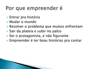  Entrar pra história
 Mudar o mundo
 Resolver o problema que muitos enfrentam
 Sair da plateia e subir no palco
 Ser o protagonista, e não figurante
 Empreender é ter boas histórias pra contar
 