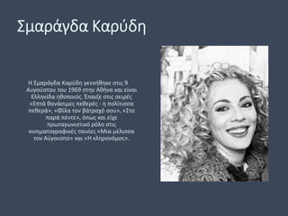 Σμαράγδα Καρύδη
Η Σμαράγδα Καρύδη γεννήθηκε στις 9
Αυγούστου του 1969 στην Αθήνα και είναι
Ελληνίδα ηθοποιός. Έπαιξε στις σειρές
«Επτά θανάσιμες πεθερές - η πολίτισσα
πεθερά», «Φίλα τον βάτραχό σου», «Στο
παρά πέντε», όπως και είχε
πρωταγωνιστικό ρόλο στις
κινηματογραφικές ταινίες «Μια μέλισσα
τον Αύγουστο» και «Η κληρονόμος».
 