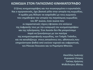 Ο ξένος κινηματογράφος και πιο συγκεκριμένα ο ευρωπαϊκός
Και ο αμερικανικός, έχει βασικό ρόλο στην ιστορία της κωμωδίας.
Η ομάδα μας θέλησε να ασχοληθεί με τους κωμικούς
που σημάδεψαν την ιστορία της παγκόσμιας κωμωδίας
τον 20ο αιώνα, έναν αιώνα που
οι παραστατικές τέχνες έφτασαν στο απόγειο
της έκφρασής τους με την εισαγωγή του κινηματογράφου
και της τηλεόρασης. Έτσι λοιπόν δεν θα μπορούσαμε
παρά να ξεκινήσουμε με τον πατέρα
της κινηματογραφικής κωμωδίας, τον Τσάρλι Τσάπλιν,
και να καταλήξουμε στους απογόνους του, ηθοποιούς που
επηρεάστηκαν βαθιά από εκείνον τεχνικά και εκφραστικά,
τον Ρόουαν Άτκινσον και το Ρομπέρτο Μπενίνι
Κανέλλος Ιωάννης
Κυριακού Σπύρος
Τσέπας Χρήστος
Ψεβεδούρος Φάνης
ΚΩΜΩΔΙΑ ΣΤΟΝ ΠΑΓΚΟΣΜΙΟ ΚΙΝΗΜΑΤΟΓΡΑΦΟ
 