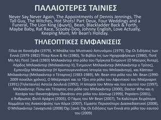 ΠΑΛΑΙΟΤΕΡΕΣ ΤΑΙΝΙΕΣ
Never Say Never Again, The Appointments of Dennis Jennings, The
Tall Guy, The Witches, Hot Shots! Part Deux, Four Weddings and a
Funeral, The Lion King (φωνή), Bean, Blackladder Back & Forth,
Maybe Baby, Rat Race, Scooby-Doo, Johnny English, Love Actually,
Keeping Mum, Mr Bean’s Holiday.
ΤΗΛΕΟΠΤΙΚΕΣ ΕΜΦΑΝΙΣΕΙΣ
Γέλιο σε Κονσέρβα (1979), Η Μπάλα του Μυστικού Αστυνόμου (1979), Όχι Οι Ειδήσεις των
Εννιά (1979-1982) Πίτερ Κουκ & Κο (1980), Το Βιβλίο Ινς των Ηχογραφήσεων (1980), Ποτέ
Μη Λές Ποτέ Ξανά (1983) Μπλακάντερ στο ρόλο του Πρίγκιπα Έντμουντ (Ο Μαύρος Άντερ),
Λόρδος Μπλακάντερ (Μπλακάντερ II), Έντμουντ Μπλακάντερ (Μπλακάντερ ο Τρίτος),
Εμπενίζερ Μπλακάντερ (Η Χριστουγεννιάτικη Ιστορία του Μπλακάντερ), και Κάπταιν
Μπλακάντερ (Μπλακάντερ ο Τέταρτος) (1983-1989), Mr. Bean στο ρόλο του Mr. Bean (1990-
2009 ποικίλοι χρόνοι), Ο Μπέρναρντ και το Τζίνι στο ρόλο του Αφεντικού του Μπέρναρντ
(1991) (Τηλεταινία) Αστεία Δουλειά (1992), Η Ιστορία του Μπην και του εαυτού του (1997),
Μπλακάντερ: Πίσω και Τέταρτος στο ρόλο του Μπλακάντερ (2000), Doctor Who και η
Κατάρα του Θανατηφόρου Θανάτου στο ρόλο του Δόκτωρ (1999), Popsters (2001),
ο Άνθρωπος Φυτό Αράχνη (2005), Ο Γάμος του Mr Bean (2007), Τα Καλύτερα Χειρότερα
Κομμάτια της Ανακούφισης των Κόμικ (2007), Είμαστε Περισσότερο Διασκεδαστικοί (2008),
O Μπλακάντερ Ξαναχτυπά (2008) Όχι Ξανά: Όχι Οι Ειδήσεις των Εννιά στο ρόλο του εαυτού
του (2009)
 