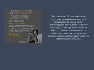 Τη δεκαετία του 70’ οι κωμικές σειρές
συνέχισαν να συγκεντρώνονται στην
οικογενειακή ζωή αλλά και την
απελευθέρωση της γυναίκας. Το 1980,ο
κωμικός Bill Cosby πρωταγωνίστησε σε
δικό του σόου το οποίο ήταν από τα
πρώτα στην μόδα των επιτυχημένων
κωμικών σειρών κατασκευασμένο από την
προοπτική ενός κωμικού.
 