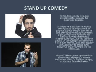 STAND UP COMEDY
To stand up comedy είναι ένα
σύγχρονο είδος κωμικού δια
δραστικού θεάτρου.
Ξεκίνησε να αναπτύσσεται κυρίως
στην Αμερική και στην Αγγλία, σε
μικρούς χώρους όπως οι pubs και τα
bars. Στην αρχή ο αστείος της παρέας
μιμούμενος οικεία πρόσωπα και
διακωμωδώντας καταστάσεις
διασκέδαζε τους φίλους του μέσα στο
μαγαζί. Οι μαγαζάτορες σκέφτηκαν ότι
η ιδέα αυτή ήταν καλή και έτσι άρχισαν
να πληρώνουν τα άτομα αυτά.
Επομένως δημιουργήθηκε ένα νέο
επάγγελμα.
Μερικοί Έλληνες stand up comedians
είναι ο Σίλας Σεραφείμ,ο Κώστας
Μαλιάτσης Σάλας, ο Λάμπρος Φισφής,
ο Ερμόλαος και πολλοί άλλοι.
 