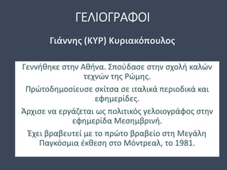 ΓΕΛΙΟΓΡΑΦΟΙ
Γεννήθηκε στην Αθήνα. Σπούδασε στην σχολή καλών
τεχνών της Ρώμης.
Πρώτοδημοσίευσε σκίτσα σε ιταλικά περιοδικά και
εφημερίδες.
Άρχισε να εργάζεται ως πολιτικός γελοιογράφος στην
εφημερίδα Μεσημβρινή.
Έχει βραβευτεί με το πρώτο βραβείο στη Μεγάλη
Παγκόσμια έκθεση στο Μόντρεαλ, το 1981.
Γιάννης (ΚΥΡ) Κυριακόπουλος
 