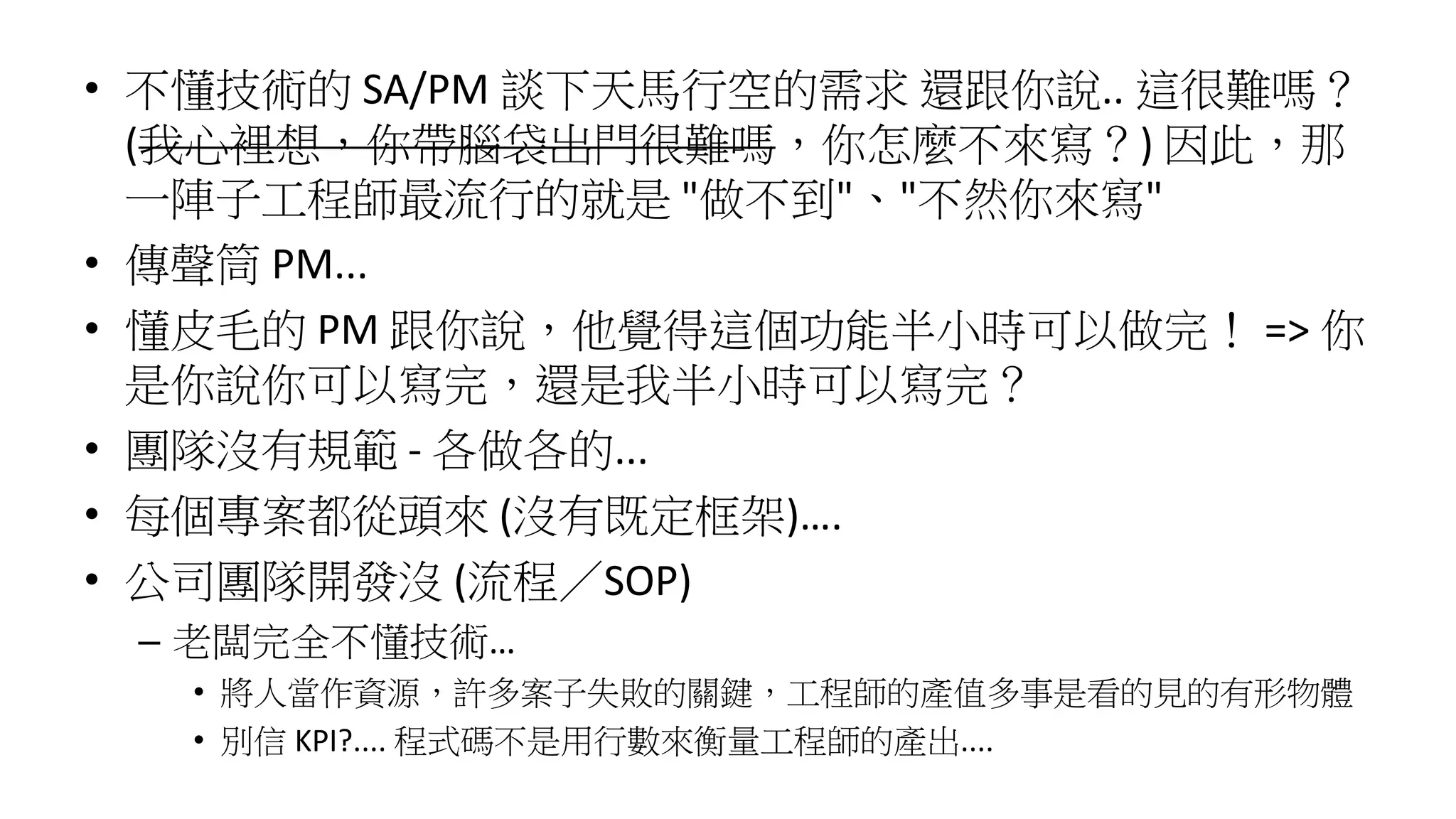 • 不懂技術的 SA/PM 談下天馬行空的需求 還跟你說.. 這很難嗎？
(我心裡想，你帶腦袋出門很難嗎，你怎麼不來寫？) 因此，那
一陣子工程師最流行的就是 "做不到"、"不然你來寫"
• 傳聲筒 PM...
• 懂皮毛的 PM 跟你說，他覺得這個功能半小時可以做完！ => 你
是你說你可以寫完，還是我半小時可以寫完？
• 團隊沒有規範 - 各做各的...
• 每個專案都從頭來 (沒有既定框架)….
• 公司團隊開發沒 (流程／SOP)
– 老闆完全不懂技術…
• 將人當作資源，許多案子失敗的關鍵，工程師的產值多事是看的見的有形物體
• 別信 KPI?.... 程式碼不是用行數來衡量工程師的產出....
 