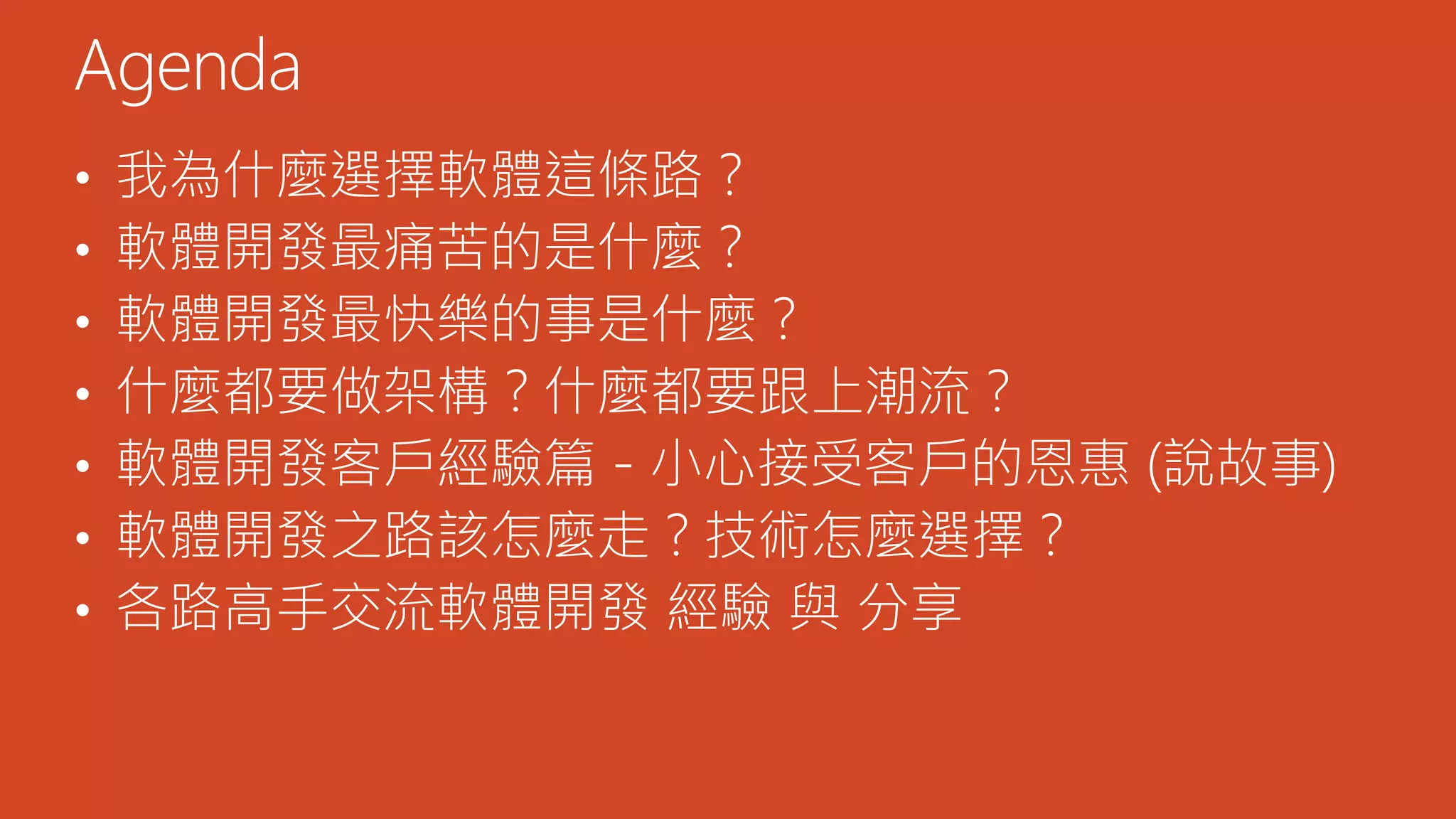 • 我為什麼選擇軟體這條路？
• 軟體開發最痛苦的是什麼？
• 軟體開發最快樂的事是什麼？
• 什麼都要做架構？什麼都要跟上潮流？
• 軟體開發客戶經驗篇 - 小心接受客戶的恩惠 (說故事)
• 軟體開發之路該怎麼走？技術怎麼選擇？
• 各路高手交流軟體開發 經驗 與 分享
Agenda
 