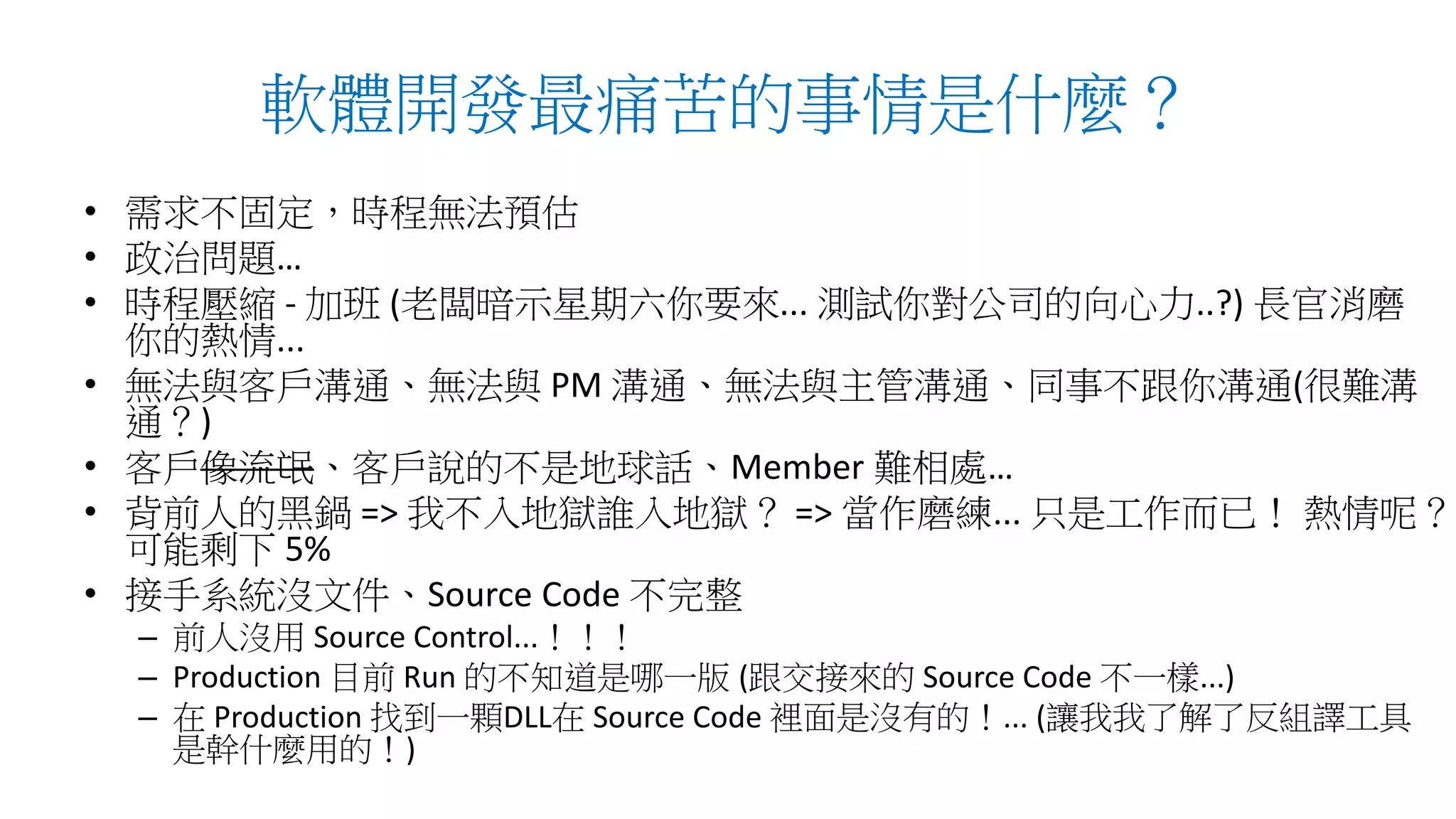 軟體開發最痛苦的事情是什麼？
• 需求不固定，時程無法預估
• 政治問題…
• 時程壓縮 - 加班 (老闆暗示星期六你要來... 測試你對公司的向心力..?) 長官消磨
你的熱情...
• 無法與客戶溝通、無法與 PM 溝通、無法與主管溝通、同事不跟你溝通(很難溝
通？)
• 客戶像流氓、客戶說的不是地球話、Member 難相處…
• 背前人的黑鍋 => 我不入地獄誰入地獄？ => 當作磨練... 只是工作而已！ 熱情呢？
可能剩下 5%
• 接手系統沒文件、Source Code 不完整
– 前人沒用 Source Control...！！！
– Production 目前 Run 的不知道是哪一版 (跟交接來的 Source Code 不一樣...)
– 在 Production 找到一顆DLL在 Source Code 裡面是沒有的！... (讓我我了解了反組譯工具
是幹什麼用的！)
 