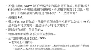 • 不懂技術的 SA/PM 談下天馬行空的需求 還跟你說.. 這很難嗎？
(我心裡想，你帶腦袋出門很難嗎，你怎麼不來寫？) 因此，那
一陣子工程師最流行的就是 "做不到"、"不然你來寫"
• 傳聲筒 PM...
• 懂皮毛的 PM 跟你說，他覺得這個功能半小時可以做完！ => 你
是你說你可以寫完，還是我半小時可以寫完？
• 團隊沒有規範 - 各做各的...
• 每個專案都從頭來 (沒有既定框架)….
• 公司團隊開發沒 (流程／SOP)
– 老闆完全不懂技術…
• 將人當作資源，許多案子失敗的關鍵，工程師的產值多事是看的見的有形物體
• 別信 KPI?.... 程式碼不是用行數來衡量工程師的產出....
 